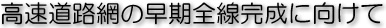 高速道路網の早期全線完成に向けて